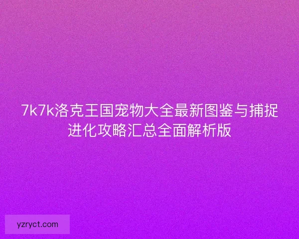 7k7k洛克王国宠物大全最新图鉴与捕捉进化攻略汇总全面解析版