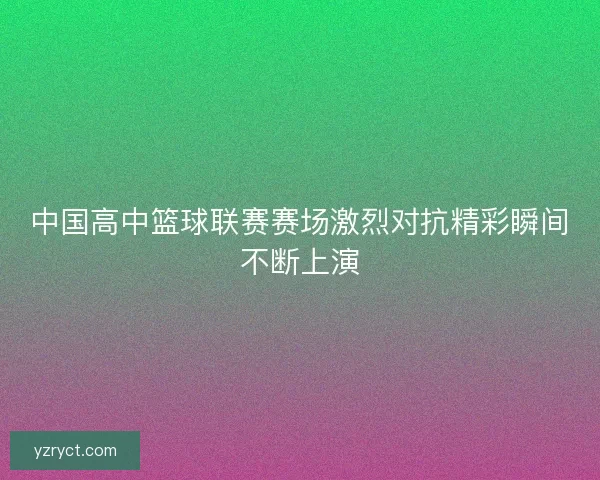 中国高中篮球联赛赛场激烈对抗精彩瞬间不断上演