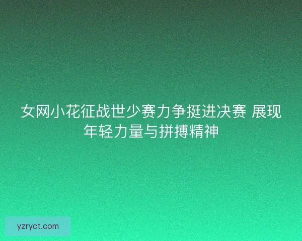女网小花征战世少赛力争挺进决赛 展现年轻力量与拼搏精神