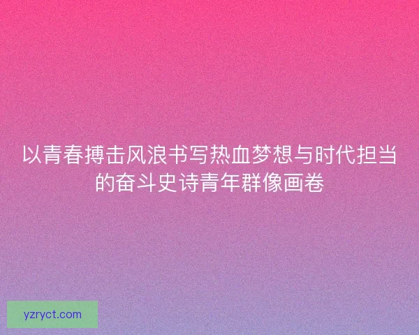 以青春搏击风浪书写热血梦想与时代担当的奋斗史诗青年群像画卷