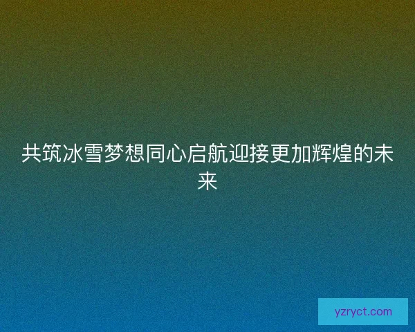 共筑冰雪梦想同心启航迎接更加辉煌的未来