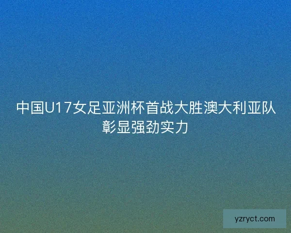 中国U17女足亚洲杯首战大胜澳大利亚队彰显强劲实力
