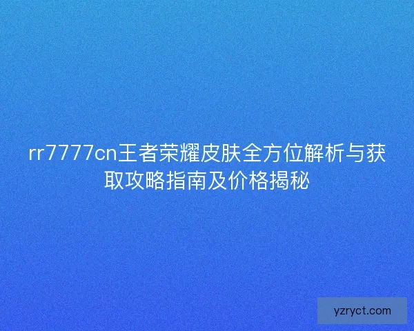 rr7777cn王者荣耀皮肤全方位解析与获取攻略指南及价格揭秘