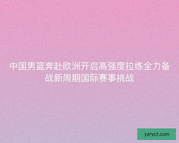中国男篮奔赴欧洲开启高强度拉练全力备战新周期国际赛事挑战