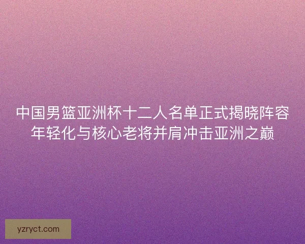 中国男篮亚洲杯十二人名单正式揭晓阵容年轻化与核心老将并肩冲击亚洲之巅