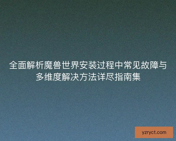 全面解析魔兽世界安装过程中常见故障与多维度解决方法详尽指南集
