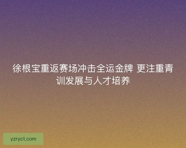 徐根宝重返赛场冲击全运金牌 更注重青训发展与人才培养