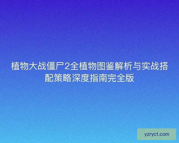 植物大战僵尸2全植物图鉴解析与实战搭配策略深度指南完全版